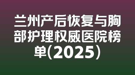 兰州产后恢复与胸部护理权威医院榜单（2025）