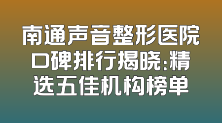 南通声音整形医院口碑排行揭晓：精选五佳机构榜单