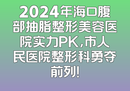 2024年海口腹部抽脂整形美容医院实力PK，市人民医院整形科勇夺前列！