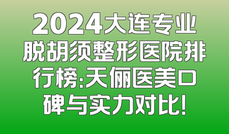 2024大连专业脱胡须整形医院排行榜：天俪医美口碑与实力对比！
