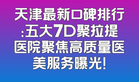 天津最新口碑排行：五大7D聚拉提医院聚焦高质量医美服务曝光！