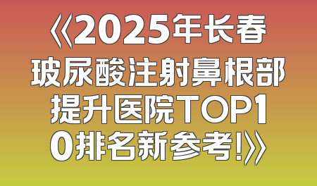 《2025年长春玻尿酸注射鼻根部提升医院TOP10排名新参考！》