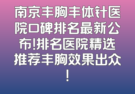 南京丰胸丰体针医院口碑排名最新公布！排名医院精选推荐丰胸效果出众！