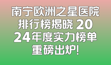南宁欧洲之星医院排行榜揭晓 2024年度实力榜单重磅出炉！
