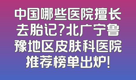 中国哪些医院擅长去胎记？北广宁鲁豫地区皮肤科医院推荐榜单出炉！