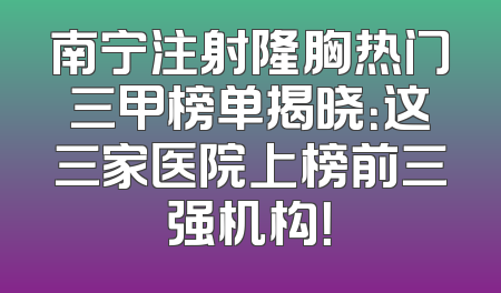 南宁注射隆胸热门三甲榜单揭晓：这三家医院上榜前三强机构！