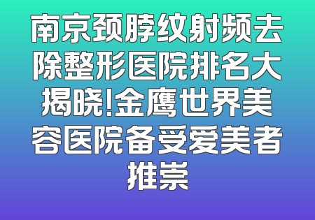 南京颈脖纹射频去除整形医院排名大揭晓！金鹰世界美容医院备受爱美者推崇