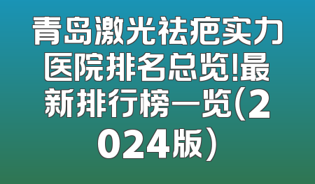 青岛激光祛疤实力医院排名总览！最新排行榜一览（2024版）