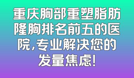 重庆胸部重塑脂肪隆胸排名前五的医院，专业解决您的发量焦虑！