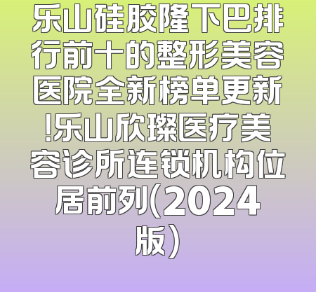 乐山硅胶隆下巴排行前十的整形美容医院全新榜单更新！乐山欣璨医疗美容诊所连锁机构位居前列（2024版）