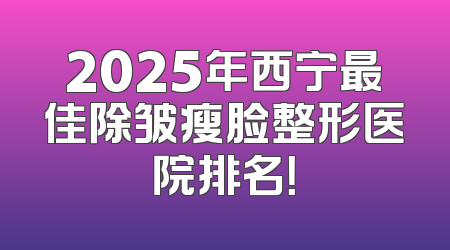 2025年西宁最佳除皱瘦脸整形医院排名！