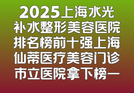 2025上海水光补水整形美容医院排名榜前十强上海仙蒂医疗美容门诊市立医院拿下榜一