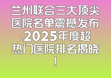 兰州联合三大顶尖医院名单震撼发布：2025年度超热门医院排名揭晓！