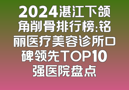 2024湛江下颌角削骨排行榜：铭丽医疗美容诊所口碑领先TOP10强医院盘点