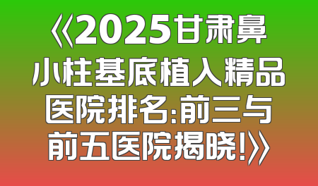 《2025甘肃鼻小柱基底植入精品医院排名：前三与前五医院揭晓！》