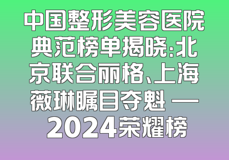 中国整形美容医院典范榜单揭晓：北京联合丽格、上海薇琳瞩目夺魁 — 2024荣耀榜