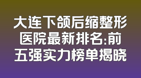大连下颌后缩整形医院最新排名：前五强实力榜单揭晓