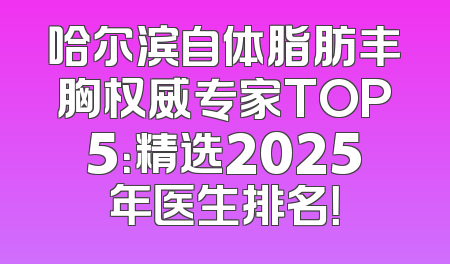 哈尔滨自体脂肪丰胸权威专家TOP5：精选2025年医生排名！