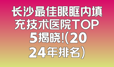 长沙最佳眼眶内填充技术医院TOP 5揭晓！(2024年排名)