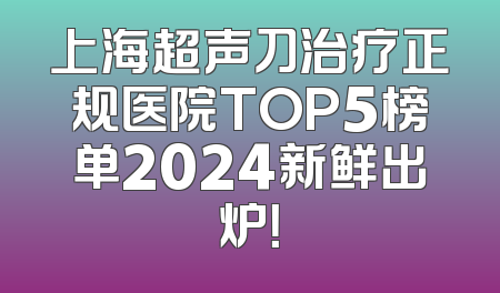 上海超声刀治疗正规医院TOP5榜单2024新鲜出炉！