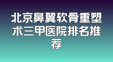北京鼻翼软骨重塑术三甲医院排名推荐
