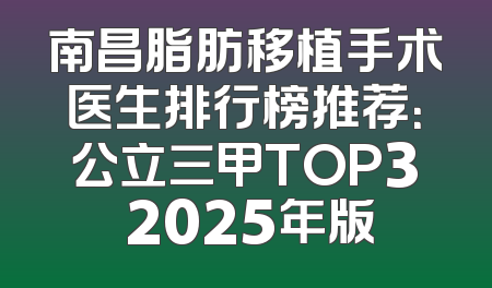 南昌脂肪移植手术医生排行榜推荐：公立三甲TOP3 2025年版