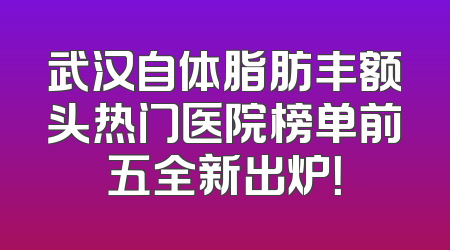 武汉自体脂肪丰额头热门医院榜单前五全新出炉！