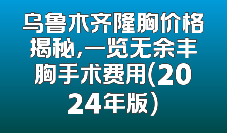 乌鲁木齐隆胸价格揭秘，一览无余丰胸手术费用（2024年版）