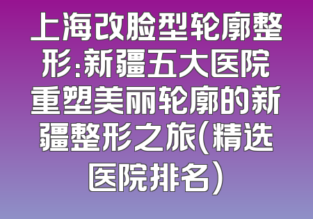 上海改脸型轮廓整形：新疆五大医院重塑美丽轮廓的新疆整形之旅（精选医院排名）