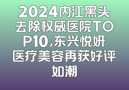 2024内江黑头去除权威医院TOP10，东兴悦妍医疗美容再获好评如潮