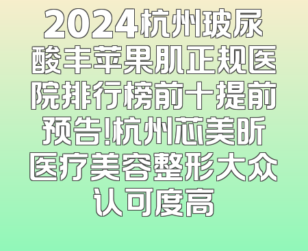 2024杭州玻尿酸丰苹果肌正规医院排行榜前十提前预告！杭州芯美昕医疗美容整形大众认可度高