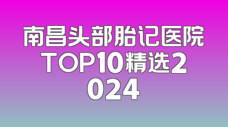 南昌头部胎记医院TOP10精选2024