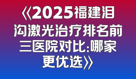 《2025福建泪沟激光治疗排名前三医院对比：哪家更优选》