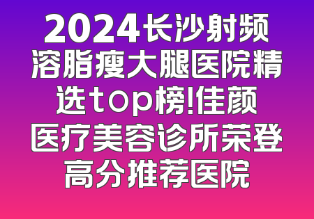 2024长沙射频溶脂瘦大腿医院精选top榜！佳颜医疗美容诊所荣登高分推荐医院