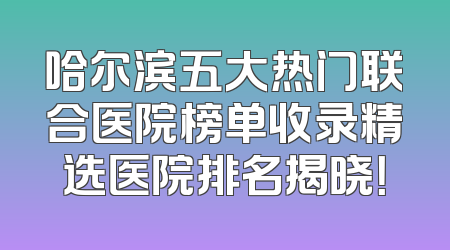 哈尔滨五大热门联合医院榜单收录精选医院排名揭晓！