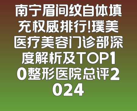 南宁眉间纹自体填充权威排行！璞美医疗美容门诊部深度解析及TOP10整形医院总评2024
