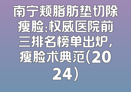 南宁颊脂肪垫切除瘦脸：权威医院前三排名榜单出炉，瘦脸术典范（2024）