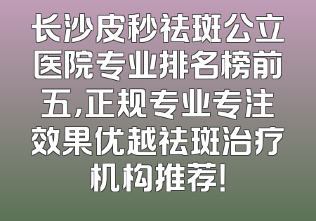 长沙皮秒祛斑公立医院专业排名榜前五，正规专业专注效果优越祛斑治疗机构推荐！