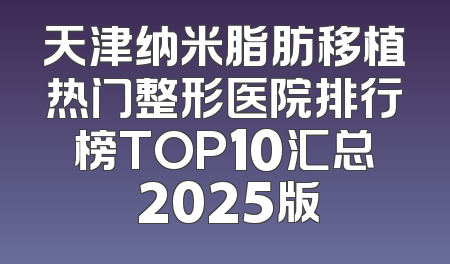 天津纳米脂肪移植热门整形医院排行榜TOP10汇总 2025版