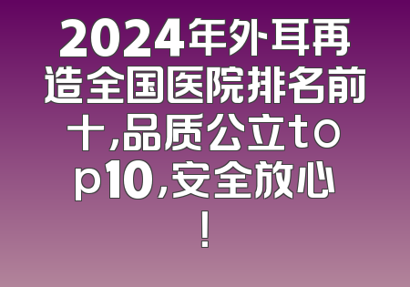 2024年外耳再造全国医院排名前十，品质公立top10，安全放心！