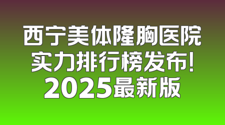 西宁美体隆胸医院实力排行榜发布！2025最新版