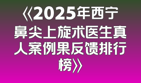 《2025年西宁鼻尖上旋术医生真人案例果反馈排行榜》