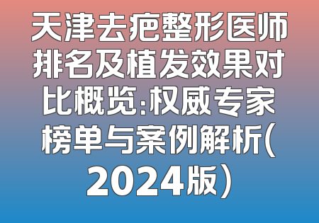天津去疤整形医师排名及植发效果对比概览：权威专家榜单与案例解析（2024版）