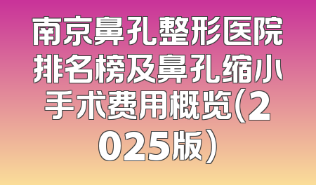 南京鼻孔整形医院排名榜及鼻孔缩小手术费用概览（2025版）