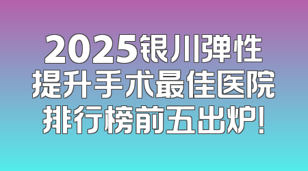 2025银川弹性提升手术最佳医院排行榜前五出炉！