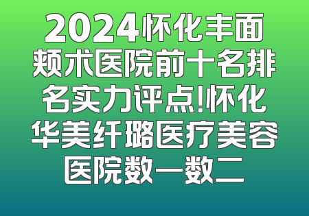 2024怀化丰面颊术医院前十名排名实力评点！怀化华美纤璐医疗美容医院数一数二