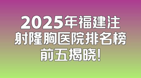 2025年福建注射隆胸医院排名榜前五揭晓！