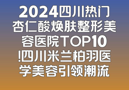 2024四川热门杏仁酸焕肤整形美容医院TOP10！四川米兰柏羽医学美容引领潮流
