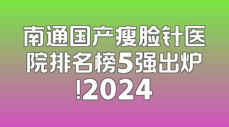 南通国产瘦脸针医院排名榜5强出炉!2024