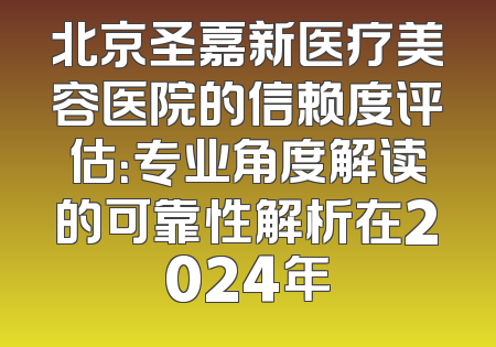 北京圣嘉新医疗美容医院的信赖度评估：专业角度解读的可靠性解析在2024年